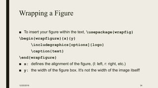 Wrapping a Figure
■ To insert your figure within the text, usepackage{wrapfig}
begin{wrapfigure}{x}{y}
includegraphics[options]{logo}
caption{text}
end{wrapfigure}
■ x: defines the alignment of the figure, (l: left, r: right, etc.)
■ y: the width of the figure box. It's not the width of the image itself!
12/20/2016 34
 