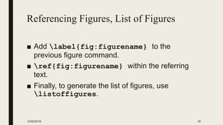 Referencing Figures, List of Figures
■ Add label{fig:figurename} to the
previous figure command.
■ ref{fig:figurename} within the referring
text.
■ Finally, to generate the list of figures, use
listoffigures.
12/20/2016 35
 