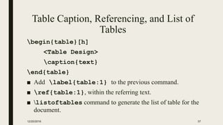 Table Caption, Referencing, and List of
Tables
begin{table}[h]
<Table Design>
caption{text}
end{table}
■ Add label{table:1} to the previous command.
■ ref{table:1}, within the referring text.
■ listoftables command to generate the list of table for the
document.
12/20/2016 37
 