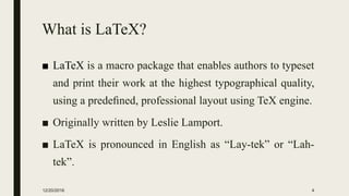 What is LaTeX?
■ LaTeX is a macro package that enables authors to typeset
and print their work at the highest typographical quality,
using a predeﬁned, professional layout using TeX engine.
■ Originally written by Leslie Lamport.
■ LaTeX is pronounced in English as “Lay-tek” or “Lah-
tek”.
12/20/2016 4
 