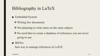 Bibliography in LaTeX
■ Embedded System
 Writing few documents
 Not planning to write more on the same subject.
 No need then to create a database of references you are never
going to use.
■ BibTex
best way to manage references in LaTeX
12/20/2016 44
 