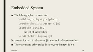 Embedded System
■ The bibliography environment
bibliographystyle{plain}
begin{thebibliography}[n]
bibitem{citekey}
the list of information
end{thebibliography}
N: pattern for no. of references, [9] means 9 references or less.
■ There are many other styles in latex, see the next Table.
12/20/2016 45
 