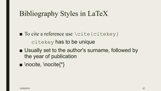Bibliography Styles in LaTeX
■ To cite a reference use cite{citekey}
citekey has to be unique
■ Usually set to the author's surname, followed by
the year of publication
■ nocite, nocite{*}
12/20/2016 47
 