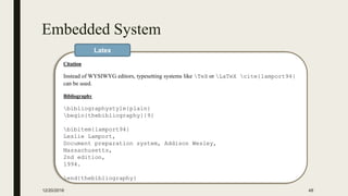 Embedded System
12/20/2016 48
Citation
Instead of WYSIWYG editors, typesetting systems like TeX or LaTeX cite{lamport94}
can be used.
Bibliography
bibliographystyle{plain}
begin{thebibliography}{9}
bibitem{lamport94}
Leslie Lamport,
Document preparation system, Addison Wesley,
Massachusetts,
2nd edition,
1994.
end{thebibliography}
Latex
 