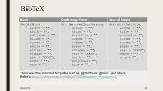 BibTeX
Book Conference Paper Journal Article
@book{Xbook,
author = "",
title = "",
publisher = "",
volume = "",
number = "",
series = "",
address = "",
edition = "",
year = "XXXX",
month = "",
note = "",
}
@conference{Xconference,
author = "",
title = "",
booktitle = "",
editor = "",
volume = "",
pages = "",
address = "",
year = "XXXX",
month = "",
publisher= "",
note = "",
}
@article{Xarticle,
author = "",
title = "",
journal = "",
volume = "",
number = "",
pages = "",
year = "XXXX",
month = "",
note = "",
}
There are other standard templates such as, @phdthesis, @misc., and others
Refer to https://en.wikibooks.org/wiki/LaTeX/Bibliography_Management
12/20/2016 50
 