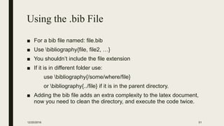 Using the .bib File
■ For a bib file named: file.bib
■ Use bibliography{file, file2, …}
■ You shouldn’t include the file extension
■ If it is in different folder use:
use bibliography{/some/where/file}
or bibliography{../file} if it is in the parent directory.
■ Adding the bib file adds an extra complexity to the latex document,
now you need to clean the directory, and execute the code twice.
12/20/2016 51
 