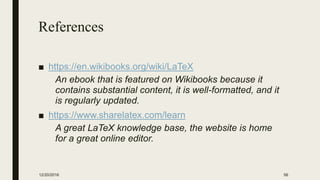 References
■ https://en.wikibooks.org/wiki/LaTeX
An ebook that is featured on Wikibooks because it
contains substantial content, it is well-formatted, and it
is regularly updated.
■ https://www.sharelatex.com/learn
A great LaTeX knowledge base, the website is home
for a great online editor.
12/20/2016 56
 