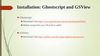 Installation: Ghostscript and GSView
 Ghostscript:
Download Link https://www.ghostscript.com/download/gsdnld.html
Which version fits your OS (x32 or x64)?
 GSView:
Download Link https://artifex.com/developers-ghostscript-gsview/
 
