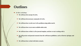 Outlines
 In this workshop:
 We will learn the concept of LaTex.
 We will learn the necessary commands of LaTex.
 We will learn how to solve our LaTex problems using online search.
 We will learn how to use some available online tools.
 We will learn how to find a LaTex journal template, and how to start working with it.
 We will practice real journal scenarios from the well-known publishers, such as Elsevier, Springer, and
IEEE.
 We will learn how to deal with thesis scenario.
 