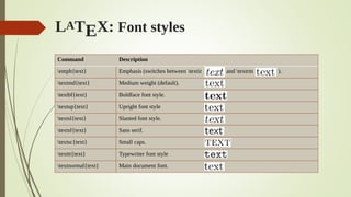 LATEX: Font styles
Command Description
emph{text} Emphasis (switches between textit and textrm ).
textmd{text} Medium weight (default).
textbf{text} Boldface font style.
textup{text} Upright font style
textsl{text} Slanted font style.
textsf{text} Sans serif.
textsc{text} Small caps.
texttt{text} Typewriter font style
textnormal{text} Main document font.
 