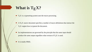 What is TEX?
 TEX is a typesetting system uses the macro processing.
 A TEX source document specifies a number of macro definitions that instruct the
TEX engine how to typeset the document.
 Its implementations are governed by the principle that the same input should
produce the same output regardless what version of TEX is used.
 It is totally FREE.
 