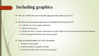 Including graphics
 You can include any type of graphs (jpg, png, bmp, pdf, eps, ps, etc.)
 But the most preferable graph types is Encapsulated PostScript (EPS)
 Usable by any vector graphic application
 Supports transparency
 Editable file since it contains a description of graphic objects using PostScript page description language.
 Can be enlarged indefinitely without losing quality.
 Steps to include graphics to LaTeX document:
1. Prepare the .eps graphic
2. Load the graphics or graphicx package
3. Include the graphic in the .tex file (drag and drop)
 