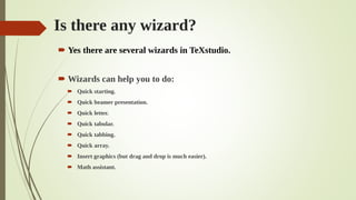Is there any wizard?
 Yes there are several wizards in TeXstudio.
 Wizards can help you to do:
 Quick starting.
 Quick beamer presentation.
 Quick letter.
 Quick tabular.
 Quick tabbing.
 Quick array.
 Insert graphics (but drag and drop is much easier).
 Math assistant.
 
