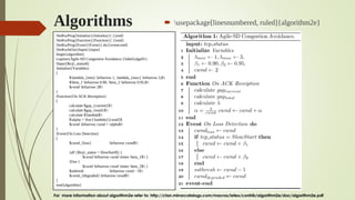 Algorithms  usepackage[linesnumbered, ruled]{algorithm2e}
For more information about algorithm2e refer to: http://ctan.mirrorcatalogs.com/macros/latex/contrib/algorithm2e/doc/algorithm2e.pdf
SetKwProg{Initialize}{Initialize}{ }{end}
SetKwProg{Function}{Function}{ }{end}
SetKwProg{Event}{Event}{ do}{event-end}
SetKwInOut{Input}{input}
begin{algorithm}
caption{Agile-SD Congestion Avoidance.}label{algo01}
Input{$tcp_status$}
Initialize{Variables}
{
$lambda_{min} leftarrow 1, lambda_{max} leftarrow 3,$
$beta_1 leftarrow 0.90, beta_2 leftarrow 0.95,$
$cwnd leftarrow 2$
}
Function{On ACK Receiption}
{
calculate $gap_{current}$
calculate $gap_{total}$
calculate $lambda$
$alpha = frac{lambda}{cwnd}$
$cwnd leftarrow cwnd + alpha$
}
Event{On Loss Detection}
{
$cwnd_{loss} leftarrow cwnd$
uIf {$tcp_status = SlowStart$} {
$cwnd leftarrow cwnd times beta_1$ }
Else {
$cwnd leftarrow cwnd times beta_2$ }
$ssthresh leftarrow cwnd - 1$
$cwnd_{degraded} leftarrow cwnd$
}
end{algorithm}
 