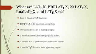 What are LATEX, PDFLATEX, XeLATEX,
LuaLATEX, and LATEXmk?
 Each of them is a TEX Compiler.
 PDFLATEX is the fastest one among them.
 Every compiler is a set of macro packages.
 It enables authors to produce high quality articles.
 It provides a lot of predefined and professional layouts.
 It uses the TEX formatter as its typesetting engine.
 