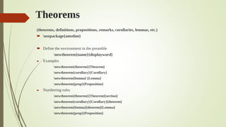 Theorems
(theorems, definitions, propositions, remarks, corollaries, lemmas, etc.)
 usepackage{amsthm}
 Define the environment in the preamble
newtheorem{name}{displayword}
 Examples
newtheorem{theorem}{Theorem}
newtheorem{corollary}{Corollary}
newtheorem{lemma} {Lemma}
newtheorem{prop}{Proposition}
 Numbering rules
newtheorem{theorem}{Theorem}[section]
newtheorem{corollary}{Corollary}[theorem]
newtheorem{lemma}[theorem]{Lemma}
newtheorem{prop}{Proposition}
 