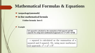 Mathematical Formulas & Equations
 usepackage{amsmath}
 in-line mathematical formula
$ inline formula here $
 Example
$c$ squared is calculated as the summation of $a$ squared and $b$
squared. Or, using more mathematical approach: $c^2 = a^2 + b^2$
 