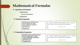 Mathematical Formulas
 equation environment
begin{equation}
write your formula here
end{equation}
 Numbered equation
 Unnumbered equation
Add $a$ squared and $b$ squared
to get $c$ squared. Or, using
a more mathematical approach
begin{equation}
a^2 + b^2 = c^2
end{equation}
Add $a$ squared and $b$ squared
to get $c$ squared. Or, using
a more mathematical approach
begin{equation*}
a^2 + b^2 = c^2
end{equation*}
 