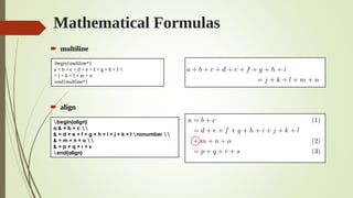 Mathematical Formulas
 multiline
 align
begin{multline*}
a + b + c + d + e + f + g + h + I 
= j + k + l + m + n
end{multline*}
begin{align}
a & = b + c 
& = d + e + f + g + h + i + j + k + l nonumber 
& + m + n + o 
& = p + q + r + s
end{align}
 