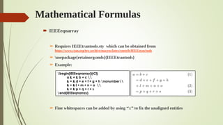 Mathematical Formulas
 IEEEeqnarray
 Requires IEEEtrantools.sty which can be obtained from
https://www.ctan.org/tex-archive/macros/latex/contrib/IEEEtran/tools
 usepackage[retainorgcmds]{IEEEtrantools}
 Example:
 Fine whitespaces can be added by using “:” to fix the unaligned entities
begin{IEEEeqnarray}{rCl}
a & = & b + c 
& = & d + e + f + g + h nonumber
& + & l + m + n + o 
& = & p + q + r + s
end{IEEEeqnarray}
 