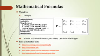 Mathematical Formulas
 Matrices
 Example
 practice TeXstudio>Wizards>Quick Array… for more matrix types
 Some useful online tools:
 https://www.codecogs.com/latex/eqneditor.php
 http://www.hostmath.com/
 http://www.sciweavers.org/free-online-latex-equation-editor
 http://www.mathstools.com/section/main/latex_editor
begin{equation}
mathbf{P}=
begin{bmatrix}
p_{11} & p_{12} & ldots & p_{1n} 
p_{21} & p_{22} & ldots & p_{2n} 
vdots & vdots & ddots & vdots 
p_{m1} & p_{m2} & ldots & p_{mn}
end{bmatrix}
end{equation}
 