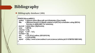 Bibliography
 Bibliography database (.bib)
…
@ARTICLE{ruscelli2012,
author = {{A}nna {L}ina {R}uscelli and {G}abriele {C}ecchetti},
title = {{E}nhancement of {Q}o{S} support of {HCCA} schedulers using {EDCA}
function in {IEEE} 802.11e networks},
journal = {{A}d {H}oc {N}etworks},
year = {2012},
volume = {10},
pages = {147 - 161},
number = {2},
doi = {10.1016/j.adhoc.2010.09.014},
issn = {1570-8705},
opturl = {http://www.sciencedirect.com/science/article/pii/S157087051000154X}
}
…
 