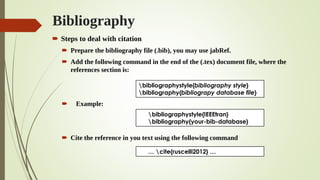 Bibliography
 Steps to deal with citation
 Prepare the bibliography file (.bib), you may use jabRef.
 Add the following command in the end of the (.tex) document file, where the
references section is:
 Example:
 Cite the reference in you text using the following command
bibliographystyle{bibliography style}
bibliography{bibliograpy database file}
bibliographystyle{IEEEtran}
bibliography{your-bib-database}
… cite{ruscelli2012} …
 