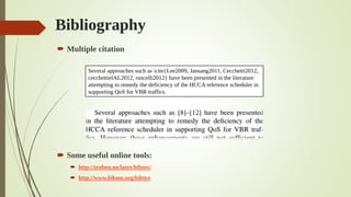 Bibliography
 Multiple citation
 Some useful online tools:
 http://truben.no/latex/bibtex/
 http://www.bibme.org/bibtex
Several approaches such as cite{Lee2009, Jansang2011, Cecchetti2012,
cecchettielAL2012, ruscelli2012} have been presented in the literature
attempting to remedy the deficiency of the HCCA reference scheduler in
supporting QoS for VBR traffics.
 