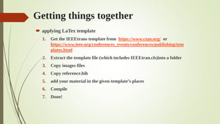 Getting things together
 applying LaTex template
1. Get the IEEEtrans template from https://www.ctan.org/ or
https://www.ieee.org/conferences_events/conferences/publishing/tem
plates.html
2. Extract the template file (which includes IEEEtran.cls)into a folder
3. Copy images files
4. Copy reference.bib
5. add your material in the given template’s places
6. Compile
7. Done!
 