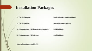 Installation Packages
1- The TeX engine: basic-miktex-x.x.xxxx-x64.exe
2- The TeX editor: texstudio-x.xx.x-win.exe
3- Postscript and PDF interpreter/renderer: gs916w64.exe
4- Postscript and PDF viewer: gsv50w64.exe
Note: all packages are FREE.
 