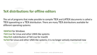 TeX distributions for offline editors
The set of programs that make possible to compile TEX and LATEX documents is called a
TEX typesetting or a TEX distribution. There are many TEX distributions available for
different operating systems:
•MiKTeX for Windows
•TeX Live for Linux and other UNIX-like systems
•MacTeX redistribution of TeX Live for macOS
•teTeX for Linux and other UNIX-like systems; it is no longer actively maintained now
Dr Ashwan A. Abdulmunem - ashwan.a@uokerbala.edu.iq
17/03/2021
 