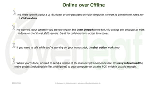 No need to think about a LaTeX editor or any packages on your computer. All work is done online. Great for
LaTeX newbies.
No worries about whether you are working on the latest version of the file, you always are, because all work
is done on the ShareLaTeX servers. Great for collaborations across timezones.
If you need to talk while you’re working on your manuscript, the chat option works too!
Online over Offline
When you’re done, or need to send a version of the manuscript to someone else, it’s easy to download the
entire project (including bib files and figures) to your computer or just the PDF, which is usually enough.
Dr Ashwan A. Abdulmunem - ashwan.a@uokerbala.edu.iq
17/03/2021
 