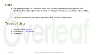 Lists
• List are basic elements in a document, when used correctly they keep concepts organized and
structured. This article explains how to create and modify numbered and unnumbered lists in LATEX.
• amssymb environment (package) is the default LATEX method to typeset lists
• Unordered lists itemize
• Ordered lists enumerate
• Nested lists
Types of Lists
Dr Ashwan A. Abdulmunem - ashwan.a@uokerbala.edu.iq
17/03/2021
 