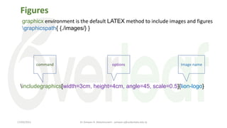 Figures
graphicx environment is the default LATEX method to include images and figures
graphicspath{ {./images/} }
includegraphics[width=3cm, height=4cm, angle=45, scale=0.5]{lion-logo}
command options Image name
Dr Ashwan A. Abdulmunem - ashwan.a@uokerbala.edu.iq
17/03/2021
 