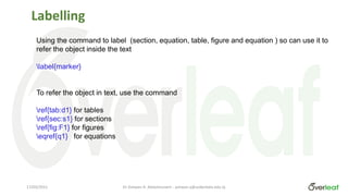 Labelling
Using the command to label (section, equation, table, figure and equation ) so can use it to
refer the object inside the text
label{marker}
To refer the object in text, use the command
ref{tab:d1} for tables
ref{sec:s1} for sections
ref{fig:F1} for figures
eqref{q1} for equations
Dr Ashwan A. Abdulmunem - ashwan.a@uokerbala.edu.iq
17/03/2021
 