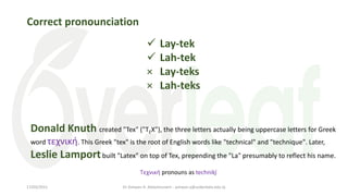 Correct pronounciation
 Lay-tek
 Lah-tek
× Lay-teks
× Lah-teks
Donald Knuth created "Tex" ("TEX"), the three letters actually being uppercase letters for Greek
word τεχνική. This Greek "tex" is the root of English words like "technical" and "technique". Later,
Leslie Lamportbuilt "Latex" on top of Tex, prepending the "La" presumably to reflect his name.
Τεχνική pronouns as technikí̱
Dr Ashwan A. Abdulmunem - ashwan.a@uokerbala.edu.iq
17/03/2021
 