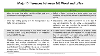 Major Differences between MS Word and LaTex
Ms Word LaTex
• Word becomes slow when handling either very large
texts or texts with large graphics.
• LaTeX is faster because you write down only the
contents and software wastes no time thinking about
layout.
• Word type setting quality is ok for most purposes but
its far from professional.
• Provides you with professional layout out of the box. If
you want to get into the nitty-gritty, you can adapt the
default to your own taste but the standard is already
very high without any customisations.
• Here the main shortcoming is that Word does not
include a citation utility. You will need to use additional
software to fill the gap.
• is open source many generations of scientists have
written the extensions they needed. You will be able to
find all commonly and most rarely used features.
References are handled by BibTeX .
• MS Word developers make almost no effort to facilitate
exchange with foreign programmes. You may not
experience that, because Word is so widespread. But
even between flavours of Word there are compatibility
problems, e.g. WinWord vs. MacWord or latest version
to older version.
• This is not the case with LaTeX. The main output format
is PDF, which is the same over all OSs. LaTeX editors
exist for all types of systems and are highly compatible.
Dr Ashwan A. Abdulmunem - ashwan.a@uokerbala.edu.iq
17/03/2021
 