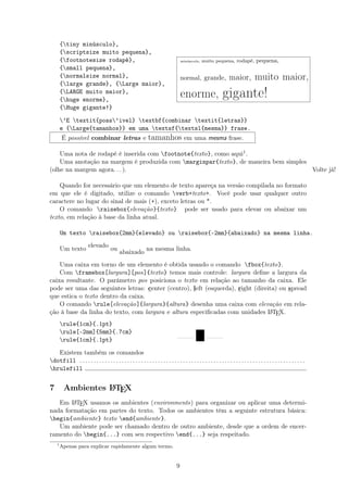 {tiny minúsculo},
{scriptsize muito pequena},
{footnotesize rodapé},
{small pequena},
{normalsize normal},
{large grande}, {Large maior},
{LARGE muito maior},
{huge enorme},
{Huge gigante!}
minúsculo, muito pequena, rodapé, pequena,
normal, grande, maior, muito maior,
enorme, gigante!
’E textit{poss’ivel} textbf{combinar textit{letras}}
e {Large{tamanhos}} em uma textsf{textsl{mesma}} frase.
É possível combinar letras e tamanhos em uma mesma frase.
Uma nota de rodapé é inserida com footnote{texto}, como aqui1.
Uma anotação na margem é produzida com marginpar{texto}, de maneira bem simples
(olhe na margem agora. . . ). Volte já!
Quando for necessário que um elemento de texto apareça na versão compilada no formato
em que ele é digitado, utilize o comando verb+texto+. Você pode usar qualquer outro
caractere no lugar do sinal de mais (+), exceto letras ou *.
O comando raisebox{elevação}{texto} pode ser usado para elevar ou abaixar um
texto, em relação à base da linha atual.
Um texto raisebox{2mm}{elevado} ou raisebox{-2mm}{abaixado} na mesma linha.
Um texto
elevado
ou
abaixado
na mesma linha.
Uma caixa em torno de um elemento é obtida usando o comando fbox{texto}.
Com framebox[largura][pos]{texto} temos mais controle: largura deﬁne a largura da
caixa resultante. O parâmetro pos posiciona o texto em relação ao tamanho da caixa. Ele
pode ser uma das seguintes letras: center (centro), left (esquerda), right (direita) ou spread
que estica o texto dentro da caixa.
O comando rule[elevação]{largura}{altura} desenha uma caixa com elevação em rela-
ção à base da linha do texto, com largura e altura especiﬁcadas com unidades LATEX.
rule{1cm}{.1pt}
rule[-2mm]{5mm}{.7cm}
rule{1cm}{.1pt}
Existem também os comandos
dotfill . . . . . . . . . . . . . . . . . . . . . . . . . . . . . . . . . . . . . . . . . . . . . . . . . . . . . . . . . . . . . . . . . . . . . . . . . . . . . . . . .
hrulefill
7 Ambientes LATEX
Em LATEX usamos os ambientes (environments) para organizar ou aplicar uma determi-
nada formatação em partes do texto. Todos os ambientes têm a seguinte estrutura básica:
begin{ambiente} texto end{ambiente}.
Um ambiente pode ser chamado dentro de outro ambiente, desde que a ordem de encer-
ramento do begin{...} com seu respectivo end{...} seja respeitado.
1
Apenas para explicar rapidamente algum termo.
9
 