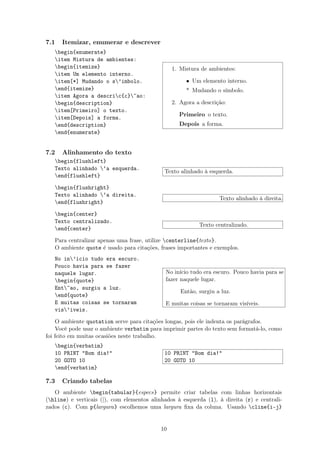 7.1 Itemizar, enumerar e descrever
begin{enumerate}
item Mistura de ambientes:
begin{itemize}
item Um elemento interno.
item[*] Mudando o s’imbolo.
end{itemize}
item Agora a descric{c}~ao:
begin{description}
item[Primeiro] o texto.
item[Depois] a forma.
end{description}
end{enumerate}
1. Mistura de ambientes:
• Um elemento interno.
* Mudando o símbolo.
2. Agora a descrição:
Primeiro o texto.
Depois a forma.
7.2 Alinhamento do texto
begin{flushleft}
Texto alinhado ‘a esquerda.
end{flushleft}
Texto alinhado à esquerda.
begin{flushright}
Texto alinhado ‘a direita.
end{flushright}
Texto alinhado à direita.
begin{center}
Texto centralizado.
end{center}
Texto centralizado.
Para centralizar apenas uma frase, utilize centerline{texto}.
O ambiente quote é usado para citações, frases importantes e exemplos.
No in’icio tudo era escuro.
Pouco havia para se fazer
naquele lugar.
begin{quote}
Ent~ao, surgiu a luz.
end{quote}
E muitas coisas se tornaram
vis’iveis.
No início tudo era escuro. Pouco havia para se
fazer naquele lugar.
Então, surgiu a luz.
E muitas coisas se tornaram visíveis.
O ambiente quotation serve para citações longas, pois ele indenta os parágrafos.
Você pode usar o ambiente verbatim para imprimir partes do texto sem formatá-lo, como
foi feito em muitas ocasiões neste trabalho.
begin{verbatim}
10 PRINT "Bom dia!"
20 GOTO 10
end{verbatim}
10 PRINT "Bom dia!"
20 GOTO 10
7.3 Criando tabelas
O ambiente begin{tabular}{especs} permite criar tabelas com linhas horizontais
(hline) e verticais (|), com elementos alinhados à esquerda (l), à direita (r) e centrali-
zados (c). Com p{largura} escolhemos uma largura ﬁxa da coluna. Usando cline{i-j}
10
 