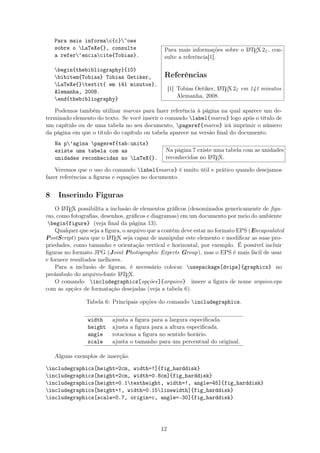 Para mais informac{c}~oes
sobre o LaTeXe{}, consulte
a refer^enciacite{Tobias}.
begin{thebibliography}{10}
bibitem{Tobias} Tobias Oetiker,
LaTeXe{}textit{ em 141 minutos}.
Alemanha, 2008.
end{thebibliography}
Para mais informações sobre o LATEX2ε, con-
sulte a referência[1].
Referências
[1] Tobias Oetiker, LATEX2ε em 141 minutos.
Alemanha, 2008.
Podemos também utilizar marcas para fazer referência à página na qual aparece um de-
terminado elemento do texto. Se você inserir o comando label{marca} logo após o título de
um capítulo ou de uma tabela no seu documento, pageref{marca} irá imprimir o número
da página em que o título do capítulo ou tabela aparece na versão ﬁnal do documento.
Na p’agina pageref{tab:units}
existe uma tabela com as
unidades reconhecidas no LaTeX{}.
Na página 7 existe uma tabela com as unidades
reconhecidas no LATEX.
Veremos que o uso do comando label{marca} é muito útil e prático quando desejamos
fazer referências a ﬁguras e equações no documento.
8 Inserindo Figuras
O LATEX possibilita a inclusão de elementos gráﬁcos (denominados genericamente de ﬁgu-
ras, como fotograﬁas, desenhos, gráﬁcos e diagramas) em um documento por meio do ambiente
begin{figure} (veja ﬁnal da página 13).
Qualquer que seja a ﬁgura, o arquivo que a contém deve estar no formato EPS (Encapsulated
PostScript) para que o LATEX seja capaz de manipular este elemento e modiﬁcar as suas pro-
priedades, como tamanho e orientação vertical e horizontal, por exemplo. É possível incluir
ﬁguras no formato JPG (Joint Photographic Experts Group), mas o EPS é mais fácil de usar
e fornece resultados melhores.
Para a inclusão de ﬁguras, é necessário colocar usepackage[dvips]{graphicx} no
preâmbulo do arquivo-fonte LATEX.
O comando includegraphics[opções]{arquivo} insere a ﬁgura de nome arquivo.eps
com as opções de formatação desejadas (veja a tabela 6).
Tabela 6: Principais opções do comando includegraphics.
width ajusta a ﬁgura para a largura especiﬁcada.
height ajusta a ﬁgura para a altura especiﬁcada.
angle rotaciona a ﬁgura no sentido horário.
scale ajusta o tamanho para um percentual do original.
Alguns exemplos de inserção.
includegraphics[height=2cm, width=!]{fig_harddisk}
includegraphics[height=2cm, width=0.8cm]{fig_harddisk}
includegraphics[height=0.1textheight, width=!, angle=45]{fig_harddisk}
includegraphics[height=!, width=0.15linewidth]{fig_harddisk}
includegraphics[scale=0.7, origin=c, angle=-30]{fig_harddisk}
12
 