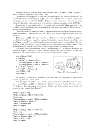 Fazemos referência à tabela acima, por exemplo, com Veja tabela~(ref{tab:pii}),
que irá produzir o seguinte: ‘Veja tabela (101)’.
Observe que você não precisa se preocupar com a numeração dos elementos ﬂutuantes: ela
é automaticamente controlada pelo LATEX. Existe um contador para as tabelas e outro para
as ﬁguras, embora os ambientes table e figure possuam as mesmas características como
elementos ﬂutuantes e possam conter, praticamente, qualquer construção válida do LATEX.
Em algumas circunstâncias, pode ser necessário usar o comando clearpage para forçar
o LATEX a inserir imediatamente todos os elementos ﬂutuantes que estão na ‘ﬁla de espera’ e
iniciar uma nova página.
Os comandos listoftables e listoffigures funcionam de modo análogo ao comando
tableofcontents, gerando uma lista de tabelas e de ﬁguras, respectivamente, onde são
inseridos.
Dica: para o LATEX criar corretamente as referências aos elementos ﬂutuantes (ﬁguras
e tabelas) e, também, às equações, páginas, bibliograﬁa e outros elementos rotulados com
um label{marca}, é necessário compilar duas vezes, pelo menos, o arquivo-fonte. Se apa-
recerem avisos ou erros sobre as referências, remova os arquivos temporários (.aux e .log,
principalmente) e compile novamente (2 vezes) para tentar corrigir os problemas.
Uma forma mais interessante de usar o includegraphics{} é colocá-lo dentro de um
ambiente figure. Com isso, a ﬁgura pode ser referenciada mais facilmente, receber uma
legenda ou até mesmo ‘ﬂutuar’ para um local mais conveniente da página.
begin{figure}[!h]
centering
framebox[.85linewidth][c]{
includegraphics[scale=.2]{ctanlion}
includegraphics[scale=.3]{ctanlion}
} % fim do framebox
caption{Dois tamanhos.}
label{fig:lion}
end{figure}
Figura 201: Dois tamanhos.
Na ﬁgura (201) podemos ver o desenho de um leão, feito por Duane Bibby, para ilustrar
o livro TEXbook, de Donald Knuth.
Para que ﬁguras colocadas lado a lado tenham uma numeração individual usamos o ambi-
ente begin{minipage}[alinhar]{largura} dentro do ambiente figure. Podemos alinhar
verticalmente duas minipages, relativamente à linha base do texto, pelo início (top), pelo
centro (center) ou pelo ﬁnal (botton).
begin{figure}[!hb]
begin{minipage}[b]{.45linewidth}
centering
includegraphics[scale=.5]{fig_harddisk}
caption{Primeira figura.}
label{fig:esquerda}
end{minipage}
%
begin{minipage}[b]{.45linewidth}
centering
includegraphics[scale=.6]{fig_harddisk}
caption{Segunda figura.}
label{fig:direita}
end{minipage}
14
 
