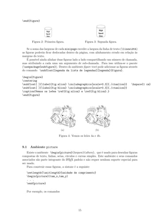 end{figure}
High
Disk
Speed
Figura 2: Primeira ﬁgura.
High
Disk
Speed
Figura 3: Segunda ﬁgura.
Se a soma das larguras de cada minipage exceder a largura da linha de texto (linewidth)
as ﬁguras poderão ﬁcar deslocadas dentro da página, com alinhamento errado em relação às
margens do texto.
É possível ainda alinhar duas ﬁguras lado a lado compartilhando um número de chamada,
mas atribuindo a cada uma um argumento de sub-chamada. Para isso utiliza-se o pacote
(usepackage{subfigure}). Dentro do ambiente ﬁgure você pode adicionar as ﬁguras através
do comando subfloat[legenda da lista de legendas][legenda]{figura}.
begin{figure}
centering
subfloat[ ]{label{fig:alion} includegraphics[scale=0.3]{./ctanlion}} hspace{1 cm}
subfloat[ ]{label{fig:blion} includegraphics[scale=0.3]{./ctanlion}}
caption{Vemos os leões ref{fig:alion} e ref{fig:blion}.}
end{figure}
(a) (b)
Figura 4: Vemos os leões 4a e 4b.
9.1 Ambiente picture
Existe o ambiente begin{picture}(largura)(altura), que é usado para desenhar ﬁguras
compostas de texto, linhas, setas, círculos e curvas simples. Este ambiente e seus comandos
associados são parte integrante do LATEX padrão e não requer nenhum suporte especial para
ser usado.
Para construir essas ﬁguras, a sintaxe é a seguinte:
setlength{unitlength}{unidade de comprimento}
begin{picture}(tam_x,tam_y)
. . .
end{picture}
Por exemplo, os comandos
15
 
