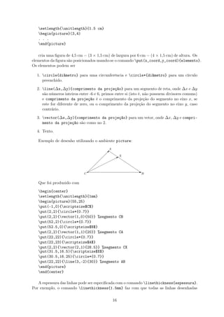 setlength{unitlength}{1.5 cm}
begin{picture}(3,4)
. . .
end{picture}
cria uma ﬁgura de 4,5 cm = (3 × 1,5 cm) de largura por 6 cm = (4 × 1,5 cm) de altura. Os
elementos da ﬁgura são posicionados usando-se o comando put(x_coord,y_coord){elemento}.
Os elementos podem ser
1. circle{diâmetro} para uma circunferência e circle*{diâmetro} para um círculo
preenchido.
2. line(∆x,∆y){comprimento da projeção} para um segmento de reta, onde ∆x e ∆y
são números inteiros entre -6 e 6, primos entre si (isto é, não possuem divisores comuns)
e comprimento da projeção é o comprimento da projeção do segmento no eixo x, se
este for diferente de zero, ou o comprimento da projeção do segmento no eixo y, caso
contrário.
3. vector(∆x,∆y){comprimento da projeção} para um vetor, onde ∆x, ∆y e compri-
mento da projeção são como no 2.
4. Texto.
Exemplo de desenho utilizando o ambiente picture:
C
q Eq
B
 
 
 
 
 
 
qA
¨
¨¨¨
¨¨¨
¨¨B
Xq








Que foi produzido com
begin{center}
setlength{unitlength}{1mm}
begin{picture}(55,25)
put(-1,0){scriptsize$C$}
put(2,2){circle*{0.7}}
put(2,2){vector(1,0){50}} %segmento CB
put(52,2){circle*{0.7}}
put(52.5,0){scriptsize$B$}
put(2,2){vector(1,1){20}} %segmento CA
put(22,22){circle*{0.7}}
put(22,23){scriptsize$A$}
put(2,2){vector(2,1){28.5}} %segmento CX
put(31.5,16.5){scriptsize$X$}
put(30.5,16.25){circle*{0.7}}
put(22,22){line(3,-2){30}} %segmento AB
end{picture}
end{center}
A espessura das linhas pode ser especiﬁcada com o comando linethickness{espessura}.
Por exemplo, o comando linethickness{1.5mm} faz com que todas as linhas desenhadas
16
 