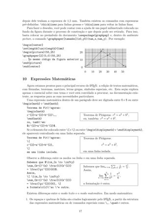 depois dele tenham a espessura de 1,5 mm. Também existem os comandos com espessuras
pré-deﬁnidas: thicklines para linhas grossas e thinlines para voltar às linhas ﬁnas.
Para fazer o desenho, você pode contar com a ajuda de um papel milimetrado colocado no
fundo da ﬁgura durante o processo de construção e que depois pode ser retirado. Para isso,
basta colocar no preâmbulo do documento usepackage{graphpap} e, dentro do ambiente
picture, o comando graphpaper[tamanho](x0,y0)(tam_x,tam_y). Por exemplo:
begin{center}
setlength{unitlength}{1mm}
begin{picture}(55,25)
graphpaper[2](0,0)(55,25)
... %o mesmo código da figura anterior
end{picture}
end{center}
0 10 20 30 40 50
0
10
20
C
q Eq
B
 
 
 
 
 
 
qA
¨¨
¨¨¨
¨¨¨¨B
Xq








10 Expressões Matemáticas
Agora estamos prontos para o principal recurso do LATEX: a edição de textos matemáticos,
com fórmulas, teoremas, matrizes, letras gregas, símbolos especiais, etc. Esta seção explora
apenas o essencial sobre esse tema e você está convidado a procurar, na documentação exis-
tente, as respostas para as suas necessidades particulares.
Uma expressão matemática dentro de um parágrafo deve ser digitada entre $ e $ ou entre
begin{math} e end{math}.
Teorema de Pit’agoras:
begin{math}
c^{2}=a^{2}+b^{2},,
end{math}
ou, tamb’em:
$c^{2}=a^{2}+b^{2}$.
Teorema de Pitágoras: c2 = a2 + b2 ,
ou, também: c2 = a2 + b2.
Se o elemento for colocado entre [ e ] ou entre begin{displaymath} e end{displaymath},
ele aparecerá centralizado em uma linha separada.
Teorema de Pit’agoras:
[
c^{2}=a^{2}+b^{2},
]
em uma linha isolada.
Teorema de Pitágoras:
c2
= a2
+ b2
,
em uma linha isolada.
Observe a diferença entre os modos na linha e em uma linha separada.
Sabemos que $lim_{n to infty}
sum_{k=1}^{n} frac{1}{k^{2}}
= frac{pi^{2}}{6}$.
Assim,
[ lim_{n to infty}
sum_{k=1}^{n} frac{1}{k^{2}}
= frac{pi^{2}}{6}, ]
a formatac{c}~ao ’e outra.
Sabemos que limn→∞
n
k=1
1
k2 = π2
6 .
Assim,
lim
n→∞
n
k=1
1
k2
=
π2
6
,
a formatação é outra.
Existem diferenças entre o modo texto e o modo matemático. Em modo matemático:
1. Os espaços e quebras de linha são criados logicamente pelo LATEX, a partir da estrutura
das expressões matemáticas ou de comandos especiais como ,, quad e outros.
17
 