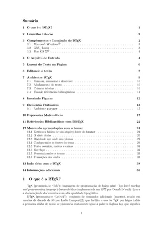 Sumário
1 O que é o LATEX? 1
2 Conceitos Básicos 2
3 Complementos e Instalação do LATEX 2
3.1 Microsoft WindowsR
. . . . . . . . . . . . . . . . . . . . . . . . . . . . . . . . 3
3.2 GNU/Linux . . . . . . . . . . . . . . . . . . . . . . . . . . . . . . . . . . . . . 3
3.3 Mac OS XR
. . . . . . . . . . . . . . . . . . . . . . . . . . . . . . . . . . . . . 4
4 O Arquivo de Entrada 4
5 Layout do Texto na Página 6
6 Editando o texto 7
7 Ambientes LATEX 9
7.1 Itemizar, enumerar e descrever . . . . . . . . . . . . . . . . . . . . . . . . . . 10
7.2 Alinhamento do texto . . . . . . . . . . . . . . . . . . . . . . . . . . . . . . . 10
7.3 Criando tabelas . . . . . . . . . . . . . . . . . . . . . . . . . . . . . . . . . . . 10
7.4 Usando referências bibliográﬁcas . . . . . . . . . . . . . . . . . . . . . . . . . 11
8 Inserindo Figuras 12
9 Elementos Flutuantes 13
9.1 Ambiente picture . . . . . . . . . . . . . . . . . . . . . . . . . . . . . . . . . 15
10 Expressões Matemáticas 17
11 Referências Bibliográﬁcas com BibTEX 22
12 Montando apresentações com o beamer 24
12.1 Estrutura básica de um arquivo-fonte do beamer . . . . . . . . . . . . . . . . 24
12.2 O slide título . . . . . . . . . . . . . . . . . . . . . . . . . . . . . . . . . . . . 26
12.3 Dividindo um slide em colunas . . . . . . . . . . . . . . . . . . . . . . . . . . 27
12.4 Conﬁgurando as fontes do tema . . . . . . . . . . . . . . . . . . . . . . . . . . 29
12.5 Texto colorido, realces e caixas . . . . . . . . . . . . . . . . . . . . . . . . . . 31
12.6 Overlays . . . . . . . . . . . . . . . . . . . . . . . . . . . . . . . . . . . . . . . 32
12.7 Personalizando os temas . . . . . . . . . . . . . . . . . . . . . . . . . . . . . . 33
12.8 Transições dos slides . . . . . . . . . . . . . . . . . . . . . . . . . . . . . . . . 37
13 Indo além com o LATEX 38
14 Informações adicionais 38
1 O que é o LATEX?
TEX (pronuncia-se “Tek”): linguagem de programação de baixo nível (low-level markup
and programming language) desenvolvida e implementada em 1977 por Donald Knuth[1] para
a elaboração de documentos com alta qualidade tipográﬁca.
LATEX (pronuncia-se “Lei-tek”): conjunto de comandos adicionais (macros), criado em
meados da década de 80 por Leslie Lamport[2], que facilita o uso do TEX por leigos (aliás
a primeira sílaba do nome se pronuncia exatamente igual à palavra inglesa lay, que signiﬁca
1
 