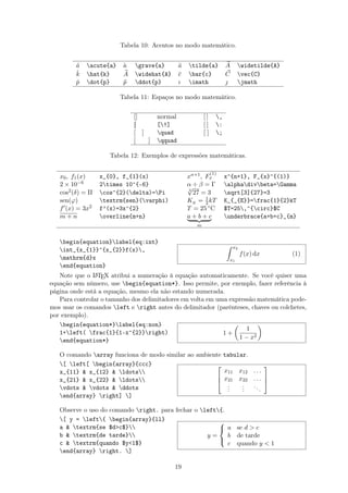 Tabela 10: Acentos no modo matemático.
´a acute{a} `a grave{a} ˜a tilde{a} A widetilde{A}
ˆk hat{k} A widehat{A} ¯c bar{c} C vec{C}
˙p dot{p} ¨p ddot{p} ı imath  jmath
Tabela 11: Espaços no modo matemático.
[] normal [ ] ,
[] [!] [ ] :
[ ] quad [ ] ;
[ ] qquad
Tabela 12: Exemplos de expressões matemáticas.
x0, f1(x) x_{0}, f_{1}(x) xn+1, F
(1)
x x^{n+1}, F_{x}^{(1)}
2 × 10−6 2times 10^{-6} α ÷ β = Γ alphadivbeta=Gamma
cos2(δ) = Π cos^{2}(delta)=Pi 3
√
27 = 3 sqrt[3]{27}=3
sen(ϕ) textrm{sen}(varphi) KE = 1
2kT K_{_{E}}=frac{1}{2}kT
f (x) = 3x2 f’(x)=3x^{2} T = 25 ◦C $T=25,^{circ}$C
m + n overline{m+n} a + b + c
m
underbrace{a+b+c}_{m}
begin{equation}label{eq:int}
int_{x_{1}}^{x_{2}}f(x),
mathrm{d}x
end{equation}
x2
x1
f(x) dx (1)
Note que o LATEX atribui a numeração à equação automaticamente. Se você quiser uma
equação sem número, use begin{equation*}. Isso permite, por exemplo, fazer referência à
página onde está a equação, mesmo ela não estando numerada.
Para controlar o tamanho dos delimitadores em volta em uma expressão matemática pode-
mos usar os comandos left e right antes do delimitador (parênteses, chaves ou colchetes,
por exemplo).
begin{equation*}label{eq:non}
1+left( frac{1}{1-x^{2}}right)
end{equation*}
1 +
1
1 − x2
O comando array funciona de modo similar ao ambiente tabular.
[ left[ begin{array}{ccc}
x_{11}  x_{12}  ldots
x_{21}  x_{22}  ldots
vdots  vdots  ddots
end{array} right] ]



x11 x12 . . .
x21 x22 . . .
...
...
...



Observe o uso do comando right. para fechar o left{.
[ y = left{ begin{array}{ll}
a  textrm{se $dc$}
b  textrm{de tarde}
c  textrm{quando $y1$}
end{array} right. ]
y =



a se d  c
b de tarde
c quando y  1
19
 