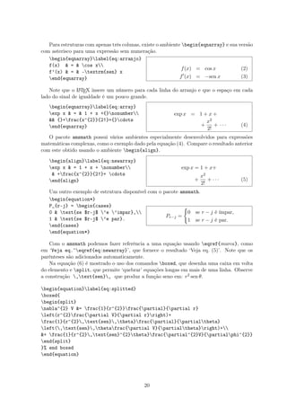 Para estruturas com apenas três colunas, existe o ambiente begin{eqnarray} e sua versão
com asterisco para uma expressão sem numeração.
begin{eqnarray}label{eq:arranjo}
f(x)  =  cos x
f’(x)  =  -textrm{sen} x
end{eqnarray}
f(x) = cos x (2)
f (x) = −sen x (3)
Note que o LATEX insere um número para cada linha do arranjo e que o espaço em cada
lado do sinal de igualdade é um pouco grande.
begin{eqnarray}label{eq:array}
exp x  =  1 + x +{}nonumber
 {}+frac{x^{2}}{2!}+{}cdots
end{eqnarray}
exp x = 1 + x +
+
x2
2!
+ · · · (4)
O pacote amsmath possui vários ambientes especialmente desenvolvidos para expressões
matemáticas complexas, como o exemplo dado pela equação (4). Compare o resultado anterior
com este obtido usando o ambiente begin{align}.
begin{align}label{eq:newarray}
exp x  = 1 + x + nonumber
 +frac{x^{2}}{2!}+ cdots
end{align}
exp x = 1 + x+
+
x2
2!
+ · · · (5)
Um outro exemplo de estrutura disponível com o pacote amsmath.
begin{equation*}
P_{r-j} = begin{cases}
0  text{se $r-j$ ’e ’impar},
1  text{se $r-j$ ’e par}.
end{cases}
end{equation*}
Pr−j =
0 se r − j é ímpar,
1 se r − j é par.
Com o amsmath podemos fazer referência a uma equação usando eqref{marca}, como
em ‘Veja eq.˜eqref{eq:newarray}’, que fornece o resultado ‘Veja eq. (5)’. Note que os
parênteses são adicionados automaticamente.
Na equação (6) é mostrado o uso dos comandos boxed, que desenha uma caixa em volta
do elemento e split, que permite ‘quebrar’ equações longas em mais de uma linha. Observe
a construção ,text{sen}, que produz a função seno em: r2 sen θ.
begin{equation}label{eq:splitted}
boxed{
begin{split}
nabla^{2} V = frac{1}{r^{2}}frac{partial}{partial r}
left(r^{2}frac{partial V}{partial r}right)+
frac{1}{r^{2},text{sen},theta}frac{partial}{partialtheta}
left(,text{sen},thetafrac{partial V}{partialtheta}right)+
+ frac{1}{r^{2},text{sen}^{2}theta}frac{partial^{2}V}{partialphi^{2}}
end{split}
}% end boxed
end{equation}
20
 