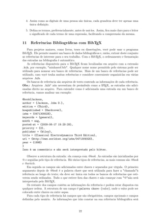 4. Assim como as digitais de uma pessoa são únicas, cada grandeza deve ter apenas uma
única deﬁnição.
5. Deﬁna os termos, preferencialmente, antes de usá-los. Assim, ﬁca mais claro para o leitor
o signiﬁcado de cada termo de uma expressão, facilitando a compreensão da mesma.
11 Referências Bibliográﬁcas com BibTEX
Para projetos maiores, como livros, teses ou dissertações, você pode usar o programa
BibTEX. Ele permite manter um banco de dados bibliográﬁcos e, então, extrair deste conjunto
as referências de interesse para o seu trabalho. Com o BibTEX, o ordenamento e formatação
das entradas na bibliograﬁa é automático.
As referências disponíveis para o BibTEX ﬁcam localizadas em arquivo com a extensão
.bib, por exemplo, minhasref.bib. Qualquer nome nome permitido pelo sistema pode ser
utilizado para nomear seu banco de referências. Mais de um banco de referências pode ser
utilizado, caso você tenha muitas referências e considere conveniente organizá-las em várias
arquivos .bib.
Os bancos de referência são arquivos de texto contendo as informações de cada referência.
Obs.: Arquivos .bib não necessitam de preâmbulo como a LATEX, as entradas são adici-
onadas direto no arquivo. Para entender como é adicionada uma entrada em um banco de
referência, vamos analisar um exemplo:
@book{Jackson,
author = {Jackson, John D.},
edition = {Third},
howpublished = {Hardcover},
isbn = {047130932X},
keywords = {general},
month = aug,
posted-at = {2009-06-17 19:29:28},
priority = {2},
publisher = {Wiley},
title = {Classical Electrodynamics Third Edition},
url = {http://www.worldcat.org/isbn/047130932X},
year = {1998}
}
Isso é um comentário e não será interpretado pelo bibtex.
Observe a estrutura da entrada: ela começa com @book. As entradas são inicializadas por
@ e seguidas pelo tipo de referência. Há vários tipos de referências, as mais comuns são @book
e @article.
Em seguida os campos são adicionados entre chaves e separados por vírgula. O primeiro
argumento depois de @book é a palavra chave que será utilizada para fazer a chamadaà
referência ao longo do texto; ela deve ser única em todos os bancos de referências que esti-
verem sendo utilizados. Tudo o que estiver fora das chaves e não começar com @não será
interpretado pelo BibTEX.
Os restante dos campos contêm as informações da referência e podem estar dispostos em
qualquer ordem. A estrutura de um campo é palavra chave={valor}, onde o valor pode ser
colocado entre chaves ou entre aspas.
Para cada tipo de referência há campos que são obrigatórios, campos opcionais e campos
deﬁnidas pelo usuário. As informações que irão constar na sua referência bibliográﬁca será
22
 