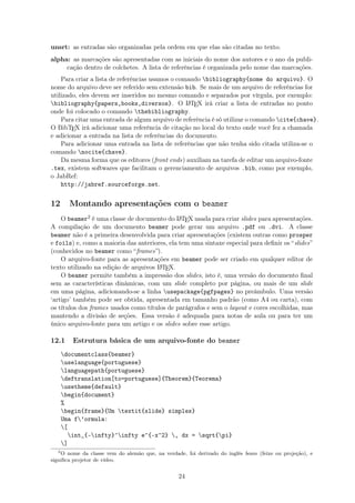 unsrt: as entradas são organizadas pela ordem em que elas são citadas no texto.
alpha: as marcações são apresentadas com as iniciais do nome dos autores e o ano da publi-
cação dentro de colchetes. A lista de referências é organizada pelo nome das marcações.
Para criar a lista de referências usamos o comando bibliography{nome do arquivo}. O
nome do arquivo deve ser referido sem extensão bib. Se mais de um arquivo de referências for
utilizado, eles devem ser inseridos no mesmo comando e separados por vírgula, por exemplo:
bibliography{papers,books,diversos}. O LATEX irá criar a lista de entradas no ponto
onde foi colocado o comando thebibliography.
Para citar uma entrada de algum arquivo de referência é só utilizar o comando cite{chave}.
O BibTEX irá adicionar uma referência de citação no local do texto onde você fez a chamada
e adicionar a entrada na lista de referências do documento.
Para adicionar uma entrada na lista de referências que não tenha sido citada utiliza-se o
comando nocite{chave}.
Da mesma forma que os editores (front ends) auxiliam na tarefa de editar um arquivo-fonte
.tex, existem softwares que facilitam o gerenciamento de arquivos .bib, como por exemplo,
o JabRef:
http://jabref.sourceforge.net.
12 Montando apresentações com o beamer
O beamer2 é uma classe de documento do LATEX usada para criar slides para apresentações.
A compilação de um documento beamer pode gerar um arquivo .pdf ou .dvi. A classe
beamer não é a primeira desenvolvida para criar apresentações (existem outras como prosper
e foils) e, como a maioria das anteriores, ela tem uma sintaxe especial para deﬁnir os “slides”
(conhecidos no beamer como “frames”).
O arquivo-fonte para as apresentações em beamer pode ser criado em qualquer editor de
texto utilizado na edição de arquivos LATEX.
O beamer permite também a impressão dos slides, isto é, uma versão do documento ﬁnal
sem as características dinâmicas, com um slide completo por página, ou mais de um slide
em uma página, adicionando-se a linha usepackage{pgfpages} no preâmbulo. Uma versão
‘artigo’ também pode ser obtida, apresentada em tamanho padrão (como A4 ou carta), com
os títulos dos frames usados como títulos de parágrafos e sem o layout e cores escolhidas, mas
mantendo a divisão de seções. Essa versão é adequada para notas de aula ou para ter um
único arquivo-fonte para um artigo e os slides sobre esse artigo.
12.1 Estrutura básica de um arquivo-fonte do beamer
documentclass{beamer}
uselanguage{portuguese}
languagepath{portuguese}
deftranslation[to=portuguese]{Theorem}{Teorema}
usetheme{default}
begin{document}
%
begin{frame}{Um textit{slide} simples}
Uma f’ormula:
[
int_{-infty}^infty e^{-x^2} , dx = sqrt{pi}
]
2
O nome da classe vem do alemão que, na verdade, foi derivado do inglês beam (feixe ou projeção), e
signiﬁca projetor de vídeo.
24
 