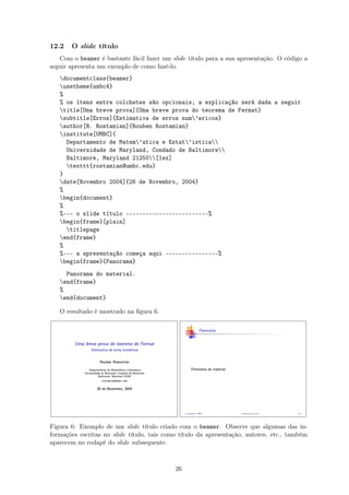 12.2 O slide título
Com o beamer é bastante fácil fazer um slide título para a sua apresentação. O código a
seguir apresenta um exemplo de como fazê-lo.
documentclass{beamer}
usetheme{umbc4}
%
% os ítens entre colchetes são opcionais; a explicação será dada a seguir
title[Uma breve prova]{Uma breve prova do teorema de Fermat}
subtitle[Erros]{Estimativa de erros num’ericos}
author[R. Rostamian]{Rouben Rostamian}
institute[UMBC]{
Departamento de Matem’atica e Estat’istica
Universidade de Maryland, Condado de Baltimore
Baltimore, Maryland 21250[1ex]
texttt{rostamian@umbc.edu}
}
date[Novembro 2004]{26 de Novembro, 2004}
%
begin{document}
%
%--- o slide título -------------------------%
begin{frame}[plain]
titlepage
end{frame}
%
%--- a apresentação começa aqui ----------------%
begin{frame}{Panorama}
Panorama do material.
end{frame}
%
end{document}
O resultado é mostrado na ﬁgura 6.
Figura 6: Exemplo de um slide título criado com o beamer. Observe que algumas das in-
formações escritas no slide título, tais como título da apresentação, autores, etc., também
aparecem no rodapé do slide subsequente.
26
 